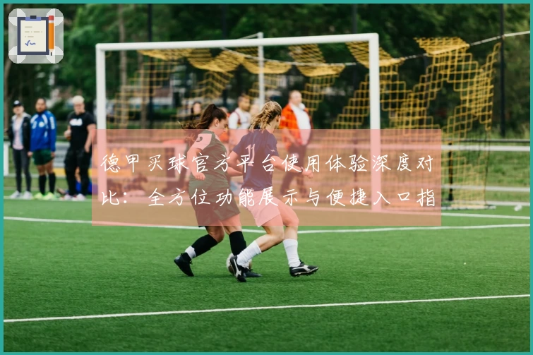 德甲买球官方平台使用体验深度对比：全方位功能展示与便捷入口指引